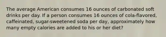 The average American consumes 16 ounces of carbonated soft drinks per day. If a person consumes 16 ounces of cola-flavored, caffeinated, sugar-sweetened soda per day, approximately how many empty calories are added to his or her diet?