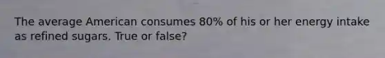 The average American consumes 80% of his or her energy intake as refined sugars. True or false?