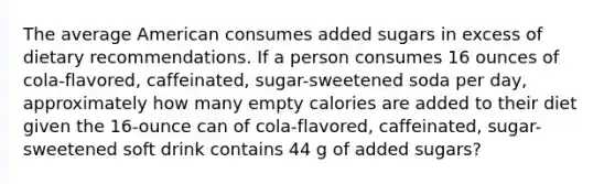 The average American consumes added sugars in excess of dietary recommendations. If a person consumes 16 ounces of cola-flavored, caffeinated, sugar-sweetened soda per day, approximately how many empty calories are added to their diet given the 16-ounce can of cola-flavored, caffeinated, sugar-sweetened soft drink contains 44 g of added sugars?