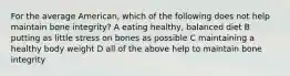 For the average American, which of the following does not help maintain bone integrity? A eating healthy, balanced diet B putting as little stress on bones as possible C maintaining a healthy body weight D all of the above help to maintain bone integrity