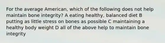 For the average American, which of the following does not help maintain bone integrity? A eating healthy, balanced diet B putting as little stress on bones as possible C maintaining a healthy body weight D all of the above help to maintain bone integrity