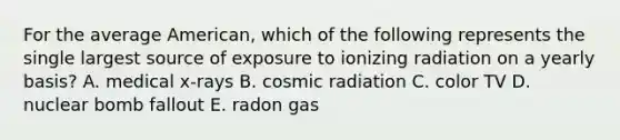 For the average American, which of the following represents the single largest source of exposure to ionizing radiation on a yearly basis? A. medical x-rays B. cosmic radiation C. color TV D. nuclear bomb fallout E. radon gas