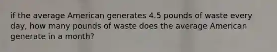 if the average American generates 4.5 pounds of waste every day, how many pounds of waste does the average American generate in a month?