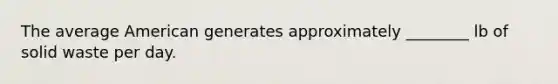 The average American generates approximately ________ lb of solid waste per day.