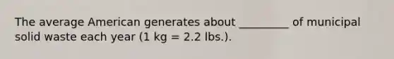 The average American generates about _________ of municipal solid waste each year (1 kg = 2.2 lbs.).