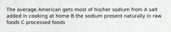 The average American gets most of his/her sodium from A salt added in cooking at home B the sodium present naturally in raw foods C processed foods