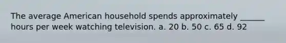 The average American household spends approximately ______ hours per week watching television. a. 20 b. 50 c. 65 d. 92