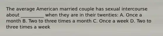 The average American married couple has sexual intercourse about __________ when they are in their twenties: A. Once a month B. Two to three times a month C. Once a week D. Two to three times a week