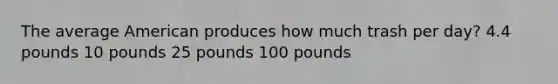 The average American produces how much trash per day? 4.4 pounds 10 pounds 25 pounds 100 pounds