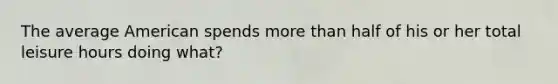 The average American spends more than half of his or her total leisure hours doing what?