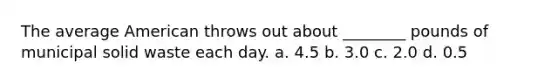 The average American throws out about ________ pounds of municipal solid waste each day. a. 4.5 b. 3.0 c. 2.0 d. 0.5