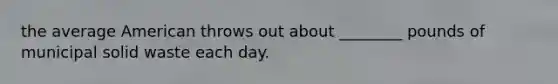 the average American throws out about ________ pounds of municipal solid waste each day.