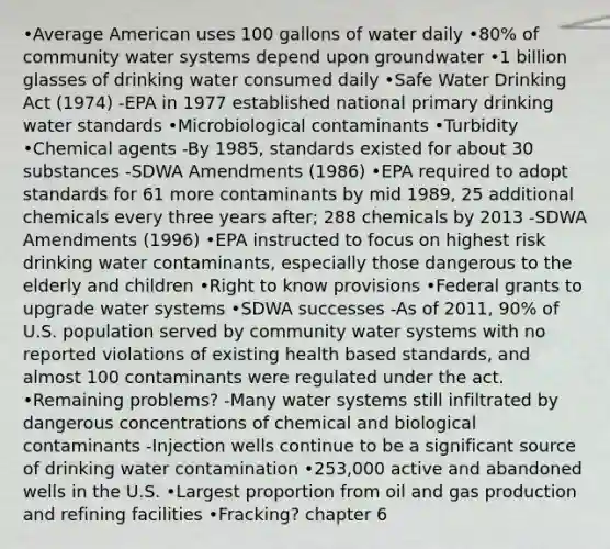 •Average American uses 100 gallons of water daily •80% of community water systems depend upon groundwater •1 billion glasses of drinking water consumed daily •Safe Water Drinking Act (1974) -EPA in 1977 established national primary drinking water standards •Microbiological contaminants •Turbidity •Chemical agents -By 1985, standards existed for about 30 substances -SDWA Amendments (1986) •EPA required to adopt standards for 61 more contaminants by mid 1989, 25 additional chemicals every three years after; 288 chemicals by 2013 -SDWA Amendments (1996) •EPA instructed to focus on highest risk drinking water contaminants, especially those dangerous to the elderly and children •Right to know provisions •Federal grants to upgrade water systems •SDWA successes -As of 2011, 90% of U.S. population served by community water systems with no reported violations of existing health based standards, and almost 100 contaminants were regulated under the act. •Remaining problems? -Many water systems still infiltrated by dangerous concentrations of chemical and biological contaminants -Injection wells continue to be a significant source of drinking water contamination •253,000 active and abandoned wells in the U.S. •Largest proportion from oil and gas production and refining facilities •Fracking? chapter 6