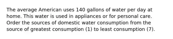 The average American uses 140 gallons of water per day at home. This water is used in appliances or for personal care. Order the sources of domestic water consumption from the source of greatest consumption (1) to least consumption (7).