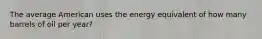 The average American uses the energy equivalent of how many barrels of oil per year?