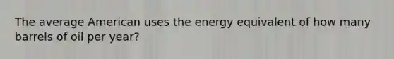 The average American uses the energy equivalent of how many barrels of oil per year?