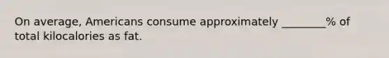 On average, Americans consume approximately ________% of total kilocalories as fat.
