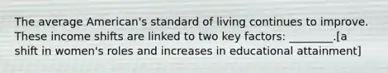 The average American's standard of living continues to improve. These income shifts are linked to two key factors: ________.[a shift in women's roles and increases in educational attainment]