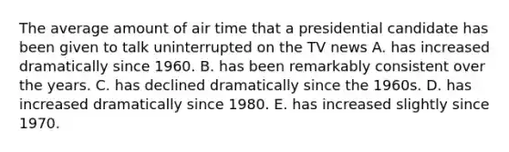 The average amount of air time that a presidential candidate has been given to talk uninterrupted on the TV news A. has increased dramatically since 1960. B. has been remarkably consistent over the years. C. has declined dramatically since the 1960s. D. has increased dramatically since 1980. E. has increased slightly since 1970.