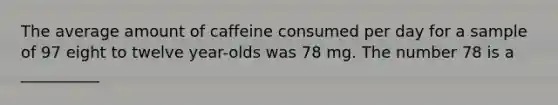 The average amount of caffeine consumed per day for a sample of 97 eight to twelve year-olds was 78 mg. The number 78 is a __________