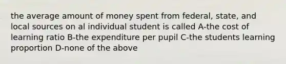 the average amount of money spent from federal, state, and local sources on al individual student is called A-the cost of learning ratio B-the expenditure per pupil C-the students learning proportion D-none of the above