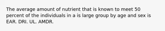 The average amount of nutrient that is known to meet 50 percent of the individuals in a is large group by age and sex is EAR. DRI. UL. AMDR.