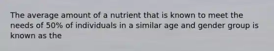 The average amount of a nutrient that is known to meet the needs of 50% of individuals in a similar age and gender group is known as the