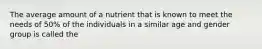 The average amount of a nutrient that is known to meet the needs of 50% of the individuals in a similar age and gender group is called the