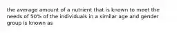 the average amount of a nutrient that is known to meet the needs of 50% of the individuals in a similar age and gender group is known as