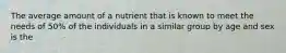 The average amount of a nutrient that is known to meet the needs of 50% of the individuals in a similar group by age and sex is the