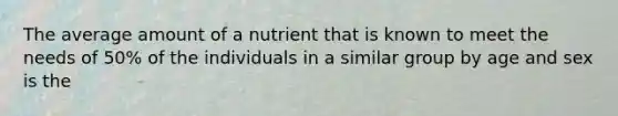 The average amount of a nutrient that is known to meet the needs of 50% of the individuals in a similar group by age and sex is the