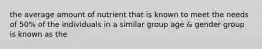 the average amount of nutrient that is known to meet the needs of 50% of the individuals in a similar group age & gender group is known as the