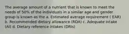 The average amount of a nutrient that is known to meet the needs of 50% of the individuals in a similar age and gender group is known as the a. Estimated average requirement ( EAR) b. Recommended dietary allowance (RDA) c. Adequate Intake (AI) d. Dietary reference intakes (DRIs)