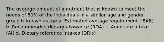 The average amount of a nutrient that is known to meet the needs of 50% of the individuals in a similar age and gender group is known as the a. Estimated average requirement ( EAR) b. Recommended dietary allowance (RDA) c. Adequate Intake (AI) d. Dietary reference intakes (DRIs)