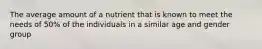 The average amount of a nutrient that is known to meet the needs of 50% of the individuals in a similar age and gender group