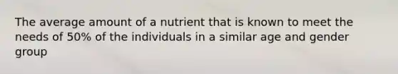 The average amount of a nutrient that is known to meet the needs of 50% of the individuals in a similar age and gender group