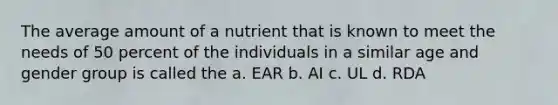 The average amount of a nutrient that is known to meet the needs of 50 percent of the individuals in a similar age and gender group is called the a. EAR b. AI c. UL d. RDA