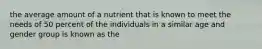 the average amount of a nutrient that is known to meet the needs of 50 percent of the individuals in a similar age and gender group is known as the