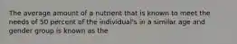 The average amount of a nutrient that is known to meet the needs of 50 percent of the individual's in a similar age and gender group is known as the