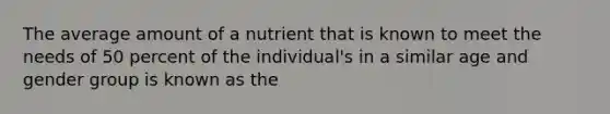 The average amount of a nutrient that is known to meet the needs of 50 percent of the individual's in a similar age and gender group is known as the