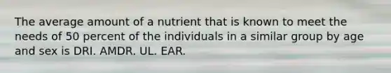 The average amount of a nutrient that is known to meet the needs of 50 percent of the individuals in a similar group by age and sex is DRI. AMDR. UL. EAR.