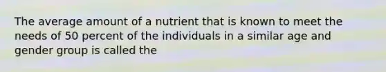 The average amount of a nutrient that is known to meet the needs of 50 percent of the individuals in a similar age and gender group is called the