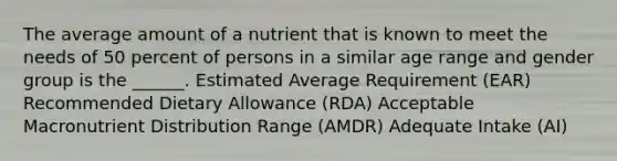 The average amount of a nutrient that is known to meet the needs of 50 percent of persons in a similar age range and gender group is the ______. Estimated Average Requirement (EAR) Recommended Dietary Allowance (RDA) Acceptable Macronutrient Distribution Range (AMDR) Adequate Intake (AI)