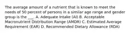 The average amount of a nutrient that is known to meet the needs of 50 percent of persons in a similar age range and gender group is the ___. A. Adequate Intake (AI) B. Acceptable Macronutrient Distribution Range (AMDR) C. Estimated Average Requirement (EAR) D. Recommended Dietary Allowance (RDA)