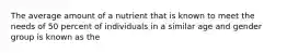 The average amount of a nutrient that is known to meet the needs of 50 percent of individuals in a similar age and gender group is known as the