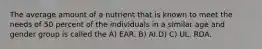 The average amount of a nutrient that is known to meet the needs of 50 percent of the individuals in a similar age and gender group is called the A) EAR. B) AI.D) C) UL. RDA.