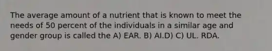 The average amount of a nutrient that is known to meet the needs of 50 percent of the individuals in a similar age and gender group is called the A) EAR. B) AI.D) C) UL. RDA.