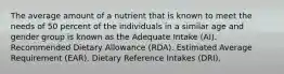 The average amount of a nutrient that is known to meet the needs of 50 percent of the individuals in a similar age and gender group is known as the Adequate Intake (AI). Recommended Dietary Allowance (RDA). Estimated Average Requirement (EAR). Dietary Reference Intakes (DRI).