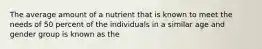 The average amount of a nutrient that is known to meet the needs of 50 percent of the individuals in a similar age and gender group is known as the