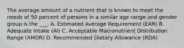 The average amount of a nutrient that is known to meet the needs of 50 percent of persons in a similar age range and gender group is the ___. A. Estimated Average Requirement (EAR) B. Adequate Intake (AI) C. Acceptable Macronutrient Distribution Range (AMDR) D. Recommended Dietary Allowance (RDA)